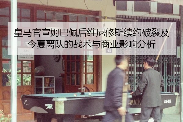 皇马官宣姆巴佩后维尼修斯续约破裂及今夏离队的战术与商业影响分析