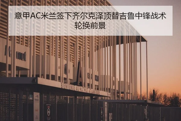 意甲AC米兰签下齐尔克泽顶替吉鲁中锋战术轮换前景